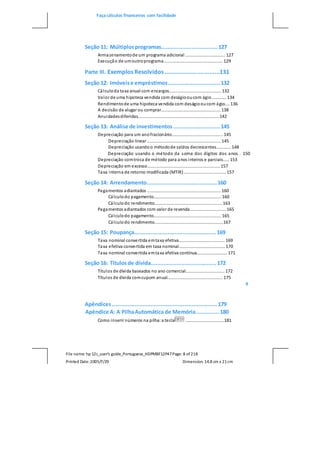 Faça cálculos financeiros com facilidade
File name: hp 12c_user's guide_Portuguese_HDPMBF12P47Page: 8 of218
Printed Date:2005/7/29 Dimension: 14.8 cm x 21cm
Seção 11: Múltiplosprogramas...................................127
Armazenamentode um programa adicional ................................. 127
Execução de umoutroprograma................................................. 129
Parte III. Exemplos Resolvidos .................................131
Seção 12: Imóveise empréstimos................................132
Cálculoda taxa anual com encargos........................................... 132
Valor de uma hipoteca vendida com deságiooucom ágio............ 134
Rendimentode uma hipoteca vendida com deságiooucom ágio.... 136
A decisão de alugar ou comprar................................................. 138
Anuidadesdiferidas................................................................... 142
Seção 13: Análise de investimentos.............................145
Depreciação para um anofracionário.......................................... 145
Depreciação linear ............................................................. 145
Depreciação usandoo métodode saldos decrescentes............ 148
Depreciação usando o método da soma dos dígitos dos anos . 150
Depreciação comtroca de método para anos inteiros e parciais..... 153
Depreciação em excesso............................................................ 157
Taxa interna de retorno modificada (MTIR)................................... 157
Seção 14: Arrendamento............................................160
Pagamentos adiantados ............................................................. 160
Cálculodo pagamento........................................................ 160
Cálculodo rendimento........................................................ 163
Pagamentos adiantados com valor de revenda.............................. 165
Cálculodo pagamento........................................................ 165
Cálculodo rendimento.........................................................167
Seção 15: Poupança...................................................169
Taxa nominal convertida emtaxa efetiva...................................... 169
Taxa efetiva convertida em taxa nominal...................................... 170
Taxa nominal convertida emtaxa efetiva contínua......................... 171
Seção 16: Títulosde dívida.........................................172
Títulos de dívida baseados no ano comercial................................ 172
Títulos de dívida comcupom anual.............................................. 175
9
Apêndices..................................................................179
Apêndice A: A PilhaAutomática de Memória.............. 180
Como inserir números na pilha:a tecla ................................181
 