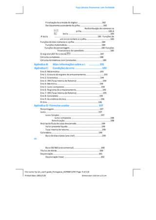 Faça cálculos financeiros com facilidade
File name: hp 12c_user's guide_Portuguese_HDPMBF12P47Page: 9 of218
Printed Date:2005/7/29 Dimension: 14.8 cm x 21cm
Finalizaçãoda entrada de dígitos .........................................182
Deslocamentoascendente da pilha........................................182
Redistribuição de números na
pilha..............................................183 A
tecla .......................................................................183
A tecla .........................................................................183 Funções de
um úniconúmero e a pilha.........................................183
Funções de dois números e a pilha...............................................184
Funções matemáticas...........................................................184
Funções de percentagem......................................................185 Funções
financeirase de calendário.............................................185
O registroLAST Xe a tecla .................................................187
Cálculos complexos....................................................................188
Cálculos Aritméticos com Constantes ............................................189
Apêndice B: Mais informaçõessobre a L .............191
Apêndice C: Condiçõesde erro ..................................193
Erro 0: Matemática ....................................................................193
Erro 1: Estouro doregistro de armazenamento...............................193
Erro 2: Estatística........................................................................194
Erro 3: IRR (Taxa Interna de Retorno) ............................................194
Erro 4: Memória ........................................................................194
Erro 5: Juros compostos...............................................................194
Erro 6: Registros de armazenamento.............................................195
Erro 7: IRR (Taxa Interna de Retorno).............................................195
Erro 8: Calendário .....................................................................195
Erro 9: Assistência técnica...........................................................196
Pr Erro ......................................................................................196
Apêndice D: Fórmulasusadas ....................................197
Percentagem..............................................................................197
Juros.........................................................................................197
Juros Simples ......................................................................197
Juros compostos ..................................................................198
Amortização..............................................................................198
Análise de fluxode caixa descontado...........................................199
Valor presente líquido..........................................................199
Taxa interna de retorno........................................................199
Calendário................................................................................199
Base de dias exatos (ano civil) ..............................................199
10
Base 30/360 (anocomercial).............................................. 200
Títulos de dívida........................................................................ 200
Depreciação............................................................................. 201
Depreciação linear ............................................................. 202
 