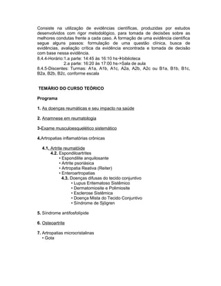 Consiste na utilização de evidências científicas, produzidas por estudos
desenvolvidos com rigor metodológico, para tomada de decisões sobre as
melhores condutas frente a cada caso. A formação de uma evidência científica
segue alguns passos: formulação de uma questão clínica, busca de
evidências, avaliação crítica da evidência encontrada e tomada de decisão
com base nessa evidência.
8.4.4-Horário:1.a parte: 14:45 às 16:10 hsbiblioteca
2.a parte: 16:20 às 17:00 hs->Sala de aula
8.4.5-Discentes: Turmas: A1a, A1b, A1c, A2a, A2b, A2c ou B1a, B1b, B1c,
B2a, B2b, B2c, conforme escala
TEMÁRIO DO CURSO TEÓRICO
Programa
1. As doenças reumáticas e seu impacto na saúde
2. Anamnese em reumatologia
3-Exame musculoesquelético sistemático
4.Artropatias inflamatórias crônicas
4.1. Artrite reumatóide
4.2. Espondiloartrites
• Espondilite anquilosante
• Artrite psoriásica
• Artropatia Reativa (Reiter)
• Enteroartropatias
4.3. Doenças difusas do tecido conjuntivo
• Lupus Eritematoso Sistêmico
• Dermatomiosite e Polimiosite
• Esclerose Sistêmica
• Doença Mista do Tecido Conjuntivo
• Síndrome de Sjögren
5. Síndrome antifosfolípide
6. Osteoartrite
7. Artropatias microcristalinas
• Gota
 