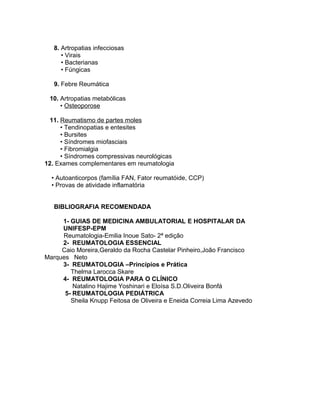 8. Artropatias infecciosas
• Virais
• Bacterianas
• Fúngicas
9. Febre Reumática
10. Artropatias metabólicas
• Osteoporose
11. Reumatismo de partes moles
• Tendinopatias e entesites
• Bursites
• Síndromes miofasciais
• Fibromialgia
• Síndromes compressivas neurológicas
12. Exames complementares em reumatologia
• Autoanticorpos (família FAN, Fator reumatóide, CCP)
• Provas de atividade inflamatória
BIBLIOGRAFIA RECOMENDADA
1- GUIAS DE MEDICINA AMBULATORIAL E HOSPITALAR DA
UNIFESP-EPM
Reumatologia-Emilia Inoue Sato- 2ª edição
2- REUMATOLOGIA ESSENCIAL
Caio Moreira,Geraldo da Rocha Castelar Pinheiro,João Francisco
Marques Neto
3- REUMATOLOGIA –Princípios e Prática
Thelma Larocca Skare
4- REUMATOLOGIA PARA O CLÍNICO
Natalino Hajime Yoshinari e Eloísa S.D.Oliveira Bonfá
5- REUMATOLOGIA PEDIÁTRICA
Sheila Knupp Feitosa de Oliveira e Eneida Correia Lima Azevedo
 