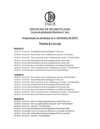 DISCIPLINA DE REUMATOLOGIA
Curso de graduação-Medicina-4.o
ano
Programação de atividades do 2.o
semestre de 2013
Turma A ( A1+A2)
06/08/2013
13:30 hs: Turma A1- “Propedêutica Reumatológica”.Prof.Luiza
13:30 hs: Turma A2- “Dor lombar e dor irradiada para a perna” P.Alambert
14:45 hs: Turma A1- “Dor no pescoço e dor irradiada para o braço”. Prof.Alambert-
14:45 hs: Turma A2a-Ambulatório de Reumatologia (Profa.Lilian)-HGA
14:45 hs: Turma A2b-Ambulatório de Reumatologia (Profa.Luiza)-HGA
14:45 hs: Turma A2c-Busca de Evidencias-Biblioteca-Faculdade de Medicina
15:30 hs: Turma A1- “Dor no pescoço e dor irradiada para o braço”. Prof.Alambert-
16:20 hs: Turma A2c-Busca de Evidencias-Sala de aula-Prof.Alambert
13/08/2013
13:30 hs: Turma A1- “Dor lombar e dor irradiada para a perna”.Prof.Alambert
13:30 hs: Turma A2- “Propedêutica Reumatológica” Prof.Luiza
14:45 hs: Turma A2- “Dor no pescoço e dor irradiada para o braço”. Prof.Alambert-
14:45 hs: Turma A1a-Ambulatório de Reumatologia (Profa.Lilian)-HGA
14:45 hs: Turma A1b-Ambulatório de Reumatologia (Profa.Luiza)-HGA
14:45 hs: Turma A1c-Busca de Evidencias-Biblioteca-Faculdade de Medicina
15:30 hs: Turma A2- “Dor no pescoço e dor irradiada para o braço”. Prof.Alambert-
16:20 hs: Turma A1c-Busca de Evidencias-Sala de aula-Prof.Alambert
20/08/2013-
13:30 hs: Turma A1- “Dor no ombro,cotovelo,punho e mão”.Prof.Luiza
13:30 hs: Turma A2- “Dor no quadril,joelho,tornozelo e pé” Prof.Alambert
14:45 hs: Turma A1- “Artrose ”. Prof.Alambert-
14:45 hs: Turma A2a-Ambulatório de Reumatologia (Profa.Lilian)-HGA
14:45 hs: Turma A2b- Busca de Evidencias-Biblioteca-Faculdade de Medicina
14:45 hs: Turma A2c- Ambulatório de Reumatologia (Profa.Luiza)-HGA
15:30 hs: Turma A1- “Artrose”. Prof.Alambert-
 