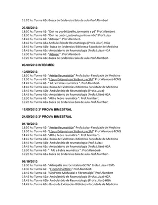 16:20 hs: Turma A2c-Busca de Evidencias-Sala de aula-Prof.Alambert
27/08/2013
13:30 hs: Turma A1- “Dor no quadril,joelho,tornozelo e pé” Prof.Alambert
13:30 hs: Turma A2- “Dor no ombro,cotovelo,punho e mão”.Prof.Luiza
14:45 hs: Turma A2- “Artrose ”. Prof.Alambert-
14:45 hs: Turma A1a-Ambulatório de Reumatologia (Profa.Lilian)-HGA
14:45 hs: Turma A1b- Busca de Evidencias-Biblioteca-Faculdade de Medicina
14:45 hs: Turma A1c- Ambulatório de Reumatologia (Profa.Luiza)-HGA
15:30 hs: Turma A2- “Artrose ”. Prof.Alambert-
16:20 hs: Turma A1c-Busca de Evidencias-Sala de aula-Prof.Alambert-
03/09/2013 INTERMED
10/09/2013
13:30 hs: Turma A1- “Artrite Reumatóide” Profa.Luiza- Faculdade de Medicina
13:30 hs: Turma A2- “Lúpus Eritematoso Sistêmico e SAF” Prof.Alambert-FCMS
14:45 hs: Turma A1- “ ARJ e Febre reumática ”. Prof.Alambert-
14:45 hs: Turma A2a- Busca de Evidencias-Biblioteca-Faculdade de Medicina
14:45 hs: Turma A2b- Ambulatório de Reumatologia (Profa.Luiza)-
14:45 hs: Turma A2c- Ambulatório de Reumatologia (Profa.Lilian)-HGA
15:30 hs: Turma A1- “ARJ e Febre reumática ”. Prof.Alambert
16:20 hs: Turma A2a-Busca de Evidencias-Sala de aula-Prof.Alambert
17/09/2013 3ª PROVA BIMESTRAL
24/09/2013 3ª PROVA BIMESTRAL
01/10/2013
13:30 hs: Turma A2- “Artrite Reumatóide” Profa.Luiza- Faculdade de Medicina
13:30 hs: Turma A1- “Lúpus Eritematoso Sistêmico e SAF” Prof.Alambert-FCMS
14:45 hs: Turma A2- “ARJ e Febre reumática ”. Prof.Alambert-
14:45 hs: Turma A1a- Busca de Evidencias-Biblioteca-Faculdade de Medicina
14:45 hs: Turma A1b- Ambulatório de reumatologia (Prof. Luiza)
14:45 hs: Turma A1c- Ambulatório de Reumatologia (Profa.Lilian)-HGA
15:30 hs: Turma A2- “ ARJ e Febre reumática ”. Prof.Alambert-
16:20 hs: Turma A1a-Busca de Evidencias-Sala de aula-Prof.Alambert-
08/10/2013
13:30 hs: Turma A1- “Artropatia microcristalina-GOTA” Profa.Luiza- FCMS
13:30 hs: Turma A2- “Espondiloartrites” Prof.Alambert-
14:45 hs: Turma A1- “Síndrome Miofascial e Fibromialgia” Prof.Alambert
14:45 hs: Turma A2a- Ambulatório de Reumatologia (Profa.Luiza)-HGA
14:45 hs: Turma A2b- Ambulatório de Reumatologia (Profa.Lilian)-HGA
14:45 hs: Turma A2c- Busca de Evidencias-Biblioteca-Faculdade de Medicina
 