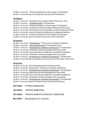 15:30 hs: Turma A1- ““Síndrome Miofascial e Fibromialgia” Prof.Alambert
16:20 hs: Turma A2c-Busca de Evidencias-Sala de aula-Prof.Alambert-
15/10/2013
13:30 hs: Turma A2- “Artropatia microcristalina-GOTA” Profa.Luiza- fcms
13:30 hs: Turma A1- “Espondiloartrites” Prof.Alambert-
14:45 hs: Turma A2- “Síndrome Miofascial e Fibromialgia” Prof.Alambert
14:45 hs: Turma A1a- Ambulatório de Reumatologia Pediátrica (Profa.Luiza)-
14:45 hs: Turma A1b- Ambulatório de Reumatologia de Adulto (Profa.Lilian)-HGA
14:45 hs: Turma A1c- Busca de Evidencias-Biblioteca-Faculdade de Medicina
15:30 hs: Turma A2- “Síndrome Miofascial e Fibromialgia” Prof.Alambert
16:20 hs: Turma A1c-Busca de Evidencias-Sala de aula-Prof.Alambert
22/10/2013-
13:30 hs: Turma A1- ““Osteoporose”” Profa.Luiza- Faculdade de Medicina
13:30 hs: Turma A2- “Dermato/polimiosite” Prof.Alambert-fcms
14:45 hs: Turma A1- “Esclerodermia e fenômeno de Raynaud”. Prof.Alambert-
14:45 hs: Turma A2a- Ambulatório de Reumatologia (Profa.Lilian)-HGA
14:45 hs: Turma A2b- Busca de Evidencias-Biblioteca-Faculdade de Medicina
14:45 hs: Turma A2c- Ambulatório de Reumatologia (Profa.Luiza)-HGA
15:30 hs: Turma A1- “Esclerodermia e fenômeno de Raynaud”. Prof.Alambert-
16:20 hs: Turma A2b-Busca de Evidencias-Sala de aula-Prof.Alambert- Profa.Lilian
29/10/2013
13:30 hs: Turma A1- “Dermato/polimiosite”Prof.Alambert-fcms
13:30 hs: Turma A2-“Osteoporose” Profa.Luiza-Faculdade de Medicina
14:45 hs: Turma A2- “Esclerodermia e fenômeno de Raynaud”. Prof.Alambert-
14:45 hs: Turma A1a-Ambulatório de Reumatologia(Profa.Lilian)-HGA
14:45 hs: Turma A1b- Busca de Evidencias-Biblioteca-Faculdade de Medicina
14:45 hs: Turma A1c- Ambulatório de Reumatologia (Profa.Luiza)-HGA
15:30 hs: Turma A2- “Esclerodermia e fenômeno de Raynaud”. Prof.Alambert-
16:20 hs: Turma A1c-Busca de Evidencias-Sala de aula-Prof.Alambert-
05/11/2013 4ª PROVA BIMESTRAL
12/11/2013 4ªPROVA BIMESTRAL
19/11/2013 PROVAS SUBSTITUTIVAS DO 2º SEMESTRE
26/11/2913 Recuperação do 2º semestre
 