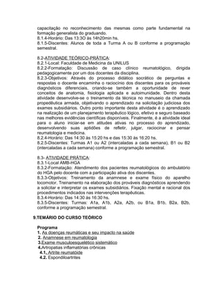 capacitação no reconhecimento das mesmas como parte fundamental na
formação generalista do graduando.
8.1.4-Horário: Das 13:3O às 14h20min hs.
8.1.5-Discentes: Alunos de toda a Turma A ou B conforme a programação
semestral.
8.2-ATIVIDADE TEÓRICO-PRÁTICA:
8.2.1-Local: Faculdade de Medicina da UNILUS
8.2.2-Formatação: Discussão de caso clínico reumatológico, dirigida
pedagogicamente por um dos docentes da disciplina.
8.2.3-Objetivos: Através do processo didático socrático de perguntas e
respostas o docente encaminha o raciocínio dos discentes para os prováveis
diagnósticos diferenciais, criando-se também a oportunidade de rever
conceitos de anatomia, fisiologia aplicada e autoimunidade. Dentro desta
atividade desenvolve-se o treinamento da técnica no manuseio da chamada
propedêutica armada, objetivando o aprendizado na solicitação judiciosa dos
exames subsidiários. Outro ponto importante desta atividade é o aprendizado
na realização de um planejamento terapêutico lógico, efetivo e seguro baseado
nas melhores evidências científicas disponíveis. Finalmente, é a atividade ideal
para o aluno iniciar-se em atitudes ativas no processo do aprendizado,
desenvolvendo suas aptidões de refletir, julgar, raciocinar e pensar
reumatologia e medicina.
8.2.4-Horário: Das 14:30 às 15:20 hs e das 15:30 às 16:20 hs.
8.2.5-Discentes: Turmas A1 ou A2 (intercaladas a cada semana), B1 ou B2
(intercaladas a cada semana) conforme a programação semestral.
8.3- ATIVIDADE PRÁTICA:
8.3.1-Local AMB-HGA
8.3.2-Formatação: Atendimento dos pacientes reumatológicos do ambulatório
do HGA pelo docente com a participação ativa dos discentes.
8.3.3-Objetivos: Treinamento da anamnese e exame físico do aparelho
locomotor. Treinamento na elaboração dos prováveis diagnósticos aprendendo
a solicitar e interpretar os exames subsidiários. Fixação mental e racional dos
procedimentos indicados nas intervenções terapêuticas.
8.3.4-Horário: Das 14:30 às 16:30 hs.
8.3.5-Discentes: Turmas: A1a, A1b, A2a, A2b, ou B1a, B1b, B2a, B2b,
conforme a programação semestral.
9.TEMÁRIO DO CURSO TEÓRICO
Programa
1. As doenças reumáticas e seu impacto na saúde
2. Anamnese em reumatologia
3.Exame musculoesquelético sistemático
4.Artropatias inflamatórias crônicas
4.1. Artrite reumatóide
4.2. Espondiloartrites
 