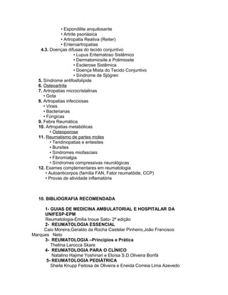 • Espondilite anquilosante
• Artrite psoriásica
• Artropatia Reativa (Reiter)
• Enteroartropatias
4.3. Doenças difusas do tecido conjuntivo
• Lupus Eritematoso Sistêmico
• Dermatomiosite e Polimiosite
• Esclerose Sistêmica
• Doença Mista do Tecido Conjuntivo
• Síndrome de Sjögren
5. Síndrome antifosfolípide
6. Osteoartrite
7. Artropatias microcristalinas
• Gota
8. Artropatias infecciosas
• Virais
• Bacterianas
• Fúngicas
9. Febre Reumática
10. Artropatias metabólicas
• Osteoporose
11. Reumatismo de partes moles
• Tendinopatias e entesites
• Bursites
• Síndromes miofasciais
• Fibromialgia
• Síndromes compressivas neurológicas
12. Exames complementares em reumatologia
• Autoanticorpos (família FAN, Fator reumatóide, CCP)
• Provas de atividade inflamatória
10. BIBLIOGRAFIA RECOMENDADA
1- GUIAS DE MEDICINA AMBULATORIAL E HOSPITALAR DA
UNIFESP-EPM
Reumatologia-Emilia Inoue Sato- 2ª edição
2- REUMATOLOGIA ESSENCIAL
Caio Moreira,Geraldo da Rocha Castelar Pinheiro,João Francisco
Marques Neto
3- REUMATOLOGIA –Princípios e Prática
Thelma Larocca Skare
4- REUMATOLOGIA PARA O CLÍNICO
Natalino Hajime Yoshinari e Eloísa S.D.Oliveira Bonfá
5- REUMATOLOGIA PEDIÁTRICA
Sheila Knupp Feitosa de Oliveira e Eneida Correia Lima Azevedo
 