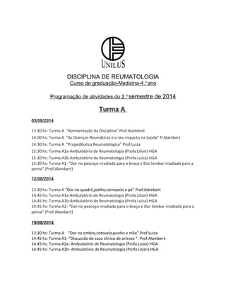 DISCIPLINA DE REUMATOLOGIA
Curso de graduação-Medicina-4.o
ano
Programação de atividades do 2.o
semestre de 2014
Turma A
05/08/2014
13:30 hs: Turma A “Apresentação da Disciplina”.Prof.Alambert
14:00 hs: Turma A “As Doenças Reumáticas e o seu impacto na Saúde” P.Alambert
14:30 hs: Turma A “Propedêutica Reumatológica” Prof.Luiza
15:30 hs: Turma A2a-Ambulatório de Reumatologia (Profa.Lilian)-HGA
15:30 hs: Turma A2b-Ambulatório de Reumatologia (Profa.Luiza)-HGA
15:30 hs: Turma A1- “Dor no pescoço irradiada para o braço e Dor lombar irradiada para a
perna” (Prof.Alambert)
12/08/2014
13:30 hs: Turma A “Dor no quadril,joelho,tornozelo e pé” Prof.Alambert
14:45 hs: Turma A1a-Ambulatório de Reumatologia (Profa.Lilian)-HGA
14:45 hs: Turma A1b-Ambulatório de Reumatologia (Profa.Luiza)-HGA
14:45 hs: Turma A2- “Dor no pescoço irradiada para o braço e Dor lombar irradiada para a
perna” (Prof.Alambert)
19/08/2014
13:30 hs: Turma A “Dor no ombro,cotovelo,punho e mão”.Prof.Luiza
14:45 hs: Turma A1- “Discussão de caso clínico de artrose ”. Prof.Alambert-
14:45 hs: Turma A2a- Ambulatório de Reumatologia (Profa.Luiza)-HGA
14:45 hs: Turma A2b- Ambulatório de Reumatologia (Profa.Lilian)-HGA
 