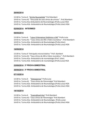 26/08/2014
13:30 hs: Turma A “Artrite Reumatóide” Prof.Alambert
14:45 hs: Turma A2 “Discussão de caso clínico de artrose ”. Prof.Alambert-
14:45 hs: Turma A1a-Ambulatório de Reumatologia (Profa.Luiza)-HGA
14:45 hs: Turma A1b- Ambulatório de Reumatologia (Profa.Lilian)-HGA
02/09/2014 INTERMED
09/09/2014
13:30 hs: Turma A “Lúpus Eritematoso Sistêmico e SAF” Profa.Luiza
14:45 hs: Turma A1- “ Caso clínico de ARJ e Febre reumática ”. Prof.Alambert-
14:45 hs: Turma A2a- Ambulatório de Reumatologia (Profa.Lilian)-
14:45 hs: Turma A2b- Ambulatório de Reumatologia (Profa.Luiza)-HGA
16/09/2014
13:30 hs: Turma A “Artropatia microcristalina-” Prof. Alambert
14:45 hs: Turma A2- “Caso clínico de ARJ e Febre reumática ”. Prof.Alambert-
14:45 hs: Turma A1a- Ambulatório de reumatologia (Prof. Lilian)
14:45 hs: Turma A1b- Ambulatório de reumatologia (Profa.Luiza)-HGA
23/09/2014 3ª PROVA BIMESTRAL
30/09/2014 3ª PROVA BIMESTRAL
07/10/2014
13:30 hs: Turma A “Osteoporose” Profa.Luiza
14:45 hs: Turma A1 “Caso clínico de Fibromialgia” Prof.Alambert
14:45 hs: Turma A2a- Ambulatório de Reumatologia (Profa.Luiza)-HGA
14:45 hs: Turma A2b- Ambulatório de Reumatologia (Profa.Lilian)-HGA
14/10/2014
13:30 hs: Turma A “Espondiloartrites” Prof.Alambert
14:45 hs: Turma A2- “Caso clínico de Fibromialgia” Prof.Alambert
14:45 hs: Turma A1a- Ambulatório de Reumatologia (Profa.Luiza)-
14:45 hs: Turma A1b- Ambulatório de Reumatologia (Profa.Lilian)-HGA
 