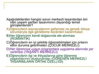 Aşağıdakilerden hangisi sorun merkezli tasarılardan biri olan yaşam şartları tasarımının dayandığı temel görüşlerdendir? A)Öğrencilerin kavrayışlarının gelişmesi ve gerçek dünya sorunlarıyla ilgili genelleme becerileri kazanmaları B)Her öğrencinin kendi doğasında ele alınması (ROMANTİK) C)Öğrencilerin en iyi şekilde öğrenebilmeleri için onların etkin duruma getirilmeleri (ÇOCUK MERKEZLİ ) D)Her öğrenciye uygun programlara uygulama alanında yer verilmesi (YAŞANTI MERKEZLİ) E)Öğrencilerin ilgi ve ihtiyaçlarına göre öğrenme yaşantılarının oluşturulması (ÖĞRENEN MERKEZLİ TASARIMLARIN ORTAK ÖZELLİĞİ) 