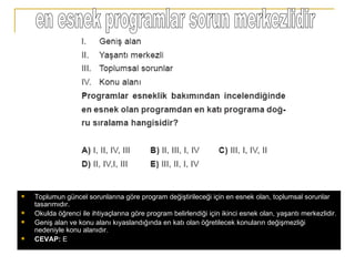 en esnek programlar sorun merkezlidir Toplumun güncel sorunlarına göre program değiştirileceği için en esnek olan, toplumsal sorunlar tasarımıdır. Okulda öğrenci ile ihtiyaçlarına göre program belirlendiği için ikinci esnek olan, yaşantı merkezlidir. Geniş alan ve konu alanı kıyaslandığında en katı olan öğretilecek konuların değişmezliği nedeniyle konu alanıdır. CEVAP:  E 