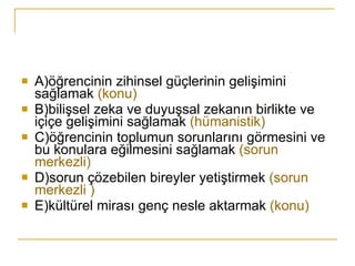 A)öğrencinin zihinsel güçlerinin gelişimini sağlamak  (konu) B)bilişsel zeka ve duyuşsal zekanın birlikte ve içiçe gelişimini sağlamak  (hümanistik) C)öğrencinin toplumun sorunlarını görmesini ve bu konulara eğilmesini sağlamak  (sorun merkezli) D)sorun çözebilen bireyler yetiştirmek  (sorun merkezli ) E)kültürel mirası genç nesle aktarmak  (konu) 