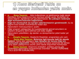 a.        Konu Tasarımı    :  Aklın kullanılması ve işletilmesine bağlı olarak hazırlanır. Konu tasarımının bazı olumsuz yönleri vardır. Bunlardan bir tanesi bilginin, öğretilmek için parçalanmasıdır.  Bu yaklaşım nedeniyle diğer konularla bütünlük sağlanamaz.  Diğer bir olumsuzluk ise içeriğin ezberlenmesinin gerekmesidir , bu da bilginin kısa sürede unutulmasına neden olur.  Öğrencilerin motivasyonlarını azaltır.  Diğer program yaklaşımları ile kıyaslandığında güncel sorunların ve olayların programa dahil edilmesi çok kolay değildir.  Öğrencilerin yeterlilikleri, ilgi alanları ve deneyimlerine yeteri kadar yer vermez. b.       Disiplin Tasarımı :   Akademik Disiplinler, programlara yön verir.  c.        Geniş Alan Tasarımı :  Birbiriyle ilgili konular belli bir alanda toplanır.  Geniş alan yaklaşımı  bazı detayları bir kenara ittiği için olumsuzluk yaşanabilir . Fakat konuları bir bütün içerisinde ele alması geniş alanlı yaklaşımının olumlu yönü olarak düşünmek mümkündür. d.       Süreç Tasarımı :  Düşünme stratejileri, problem çözme gibi yöntemlerin öğrencilere kazandırılması önemlidir. ORTAK ÖĞRENME YOLU (EĞİTİM DURUMLARI) 1) Konu Merkezli Yaklaşım en yaygın kullanılan yaklaşımdır.  