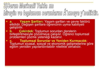 a.        Yaşam Şartları:  Yaşam şartları ve çevre faktörü etkilidir. Değişen şartlara öğrencinin uyma kabiliyeti geliştirilir. b.       Çekirdek : Toplumun sorunları derslerin birleştirilmesiyle çözülmeye çalışılır. Öğrenci toplumsal problemleri çözme yeteneği kazanır. c.        Toplumsal Sorunlar ve Yeniden Kurmacılık : Toplumun siyasal, sosyal ve ekonomik gelişmelerine göre eğitim yeniden yapılandırılabilir nitelikte olmalıdır. 3)Sorun Merkezli Yaklaşım bireyin ve toplumun sorunlarını çözmeye yöneliktir.  
