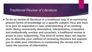 Traditional Review of Literature
 To do an review of literature in a traditional way is to summarize
present forms of knowledge on a specific subject. Your aim here
is to give an expanded or new understanding of an existing
work. Being necessarily descriptive, interpretative, evaluative
and methodically unclear and uncertain, a traditional review is
prone to your subjectivity. This kind of review does not require
you to describe your method of reviewing literature but expects
you to state your intentions in conducting the review and to
name the sources of information.
 