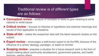 Traditional review is of different types
are as follows:
 Conceptual review – analysis of concepts or ideas to give meaning to some
national or world issues
 Critical review – focuses on theories or hypothesis and examine meanings and
results of their application to situations
 State-of-Art – makes the researcher deal with the latest research studies on the
subject
 Expert review – encourages a well-known expert to do the RRL because of the
influence of a certain ideology, paradigm, or belief on him/her
 Scoping review– prepares a situation for a future research work in the form of
project making about community development, government policies, and health
 