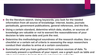  Do the literature search. Using keywords, you look for the needed
information from all source of knowledge: internet, books, journals
periodicals, government publications, general references, and the like.
 Using a certain standard, determine which data, studies, or sources of
knowledge are valuable or not to warrant the reasonableness of your
decision to take some data and junk the rest.
 Determine the methodological soundness of the research studies. Use a
checklist or a certain set of criteria in assessing the ways researchers
conduct their studies to arrive at a certain conclusion.
 Summarize what you have gathered from various sources of data. To
concisely present a synthesis of your report, use a graph such as table and
 