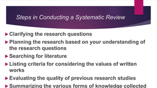 Steps in Conducting a Systematic Review
 Clarifying the research questions
 Planning the research based on your understanding of
the research questions
 Searching for literature
 Listing criteria for considering the values of written
works
 Evaluating the quality of previous research studies
 Summarizing the various forms of knowledge collected
 