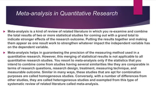 Meta-analysis in Quantitative Research
 Meta-analysis is a kind of review of related literature in which you re-examine and combine
the total results of two or more statistical studies for coming out with a grand total to
indicate stronger effects of the research outcome. Putting the results together and making
them appear as one result work to strengthen whatever impact the independent variable has
on the dependent variable.
 Meta-analysis helps in guaranteeing the precision of the measuring method used in a
quantitative research. However, this merging of statistical results is not applicable to all
quantitative research studies. You resort to meta-analysis only if the statistics that you
intend to combine come from studies having several similarities like they are comparable in
terms of research questions, research design, treatment, measuring technique, and
measurable outcome. Similar in many ways, these studies that are apt for combination
purposes are called homogeneous studies. Conversely, with a number of differences from
other studies, they are called heterogeneous studies and exempted from this type of
systematic review of related literature called meta-analysis.
 