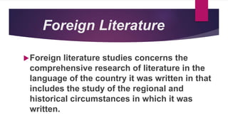 Foreign Literature
Foreign literature studies concerns the
comprehensive research of literature in the
language of the country it was written in that
includes the study of the regional and
historical circumstances in which it was
written.
 
