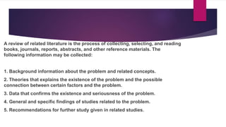 A review of related literature is the process of collecting, selecting, and reading
books, journals, reports, abstracts, and other reference materials. The
following information may be collected:
1. Background information about the problem and related concepts.
2. Theories that explains the existence of the problem and the possible
connection between certain factors and the problem.
3. Data that confirms the existence and seriousness of the problem.
4. General and specific findings of studies related to the problem.
5. Recommendations for further study given in related studies.
 