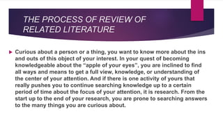 THE PROCESS OF REVIEW OF
RELATED LITERATURE
 Curious about a person or a thing, you want to know more about the ins
and outs of this object of your interest. In your quest of becoming
knowledgeable about the “apple of your eyes”, you are inclined to find
all ways and means to get a full view, knowledge, or understanding of
the center of your attention. And if there is one activity of yours that
really pushes you to continue searching knowledge up to a certain
period of time about the focus of your attention, it is research. From the
start up to the end of your research, you are prone to searching answers
to the many things you are curious about.
 