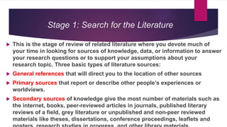 Stage 1: Search for the Literature
 This is the stage of review of related literature where you devote much of
your time in looking for sources of knowledge, data, or information to answer
your research questions or to support your assumptions about your
research topic. Three basic types of literature sources:
 General references that will direct you to the location of other sources
 Primary sources that report or describe other people’s experiences or
worldviews.
 Secondary sources of knowledge give the most number of materials such as
the internet, books, peer-reviewed articles in journals, published literary
reviews of a field, grey literature or unpublished and non-peer reviewed
materials like theses, dissertations, conference proceedings, leaflets and
 