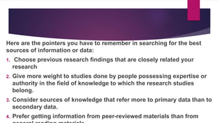 Here are the pointers you have to remember in searching for the best
sources of information or data:
1. Choose previous research findings that are closely related your
research
2. Give more weight to studies done by people possessing expertise or
authority in the field of knowledge to which the research studies
belong.
3. Consider sources of knowledge that refer more to primary data than to
secondary data.
4. Prefer getting information from peer-reviewed materials than from
 