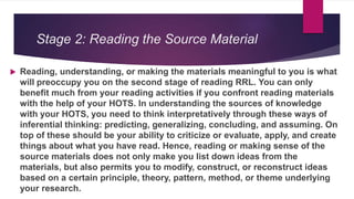 Stage 2: Reading the Source Material
 Reading, understanding, or making the materials meaningful to you is what
will preoccupy you on the second stage of reading RRL. You can only
benefit much from your reading activities if you confront reading materials
with the help of your HOTS. In understanding the sources of knowledge
with your HOTS, you need to think interpretatively through these ways of
inferential thinking: predicting, generalizing, concluding, and assuming. On
top of these should be your ability to criticize or evaluate, apply, and create
things about what you have read. Hence, reading or making sense of the
source materials does not only make you list down ideas from the
materials, but also permits you to modify, construct, or reconstruct ideas
based on a certain principle, theory, pattern, method, or theme underlying
your research.
 