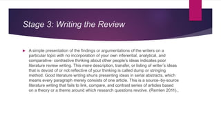 Stage 3: Writing the Review
 A simple presentation of the findings or argumentations of the writers on a
particular topic with no incorporation of your own inferential, analytical, and
comparative- contrastive thinking about other people’s ideas indicates poor
literature review writing. This mere description, transfer, or listing of writer’s ideas
that is devoid of or not reflective of your thinking is called dump or stringing
method. Good literature writing shuns presenting ideas in serial abstracts, which
means every paragraph merely consists of one article. This is a source–by-source
literature writing that fails to link, compare, and contrast series of articles based
on a theory or a theme around which research questions revolve. (Remlen 2011).,
 