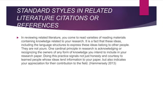 STANDARD STYLES IN RELATED
LITERATURE CITATIONS OR
REFERENCES
 In reviewing related literature, you come to read varieties of reading materials
containing knowledge related to your research. It is a fact that these ideas,
including the language structures to express these ideas belong to other people.
They are not yours. One cardinal principle in research is acknowledging or
recognizing the owners of any form of knowledge you intend to include in your
research paper. Doing this practice signals not just honesty and courtesy to
learned people whose ideas lend information to your paper, but also indicates
your appreciation for their contribution to the field. (Hammersely 2013)
 