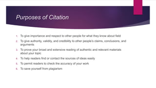Purposes of Citation
1. To give importance and respect to other people for what they know about field
2. To give authority, validity, and credibility to other people’s claims, conclusions, and
arguments
3. To prove your broad and extensive reading of authentic and relevant materials
about your topic
4. To help readers find or contact the sources of ideas easily
5. To permit readers to check the accuracy of your work
6. To save yourself from plagiarism
 