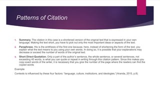 Patterns of Citation
1. Summary. The citation in this case is a shortened version of the original text that is expressed in your own
language. Making the text short, you have to pick out only the most important ideas or aspects of the text.
2. Paraphrase. His is the antithesis of the first one because, here, instead of shortening the form of the text, you
explain what the text means to you using your own words. In doing so, it is possible that your explanations may
decrease or exceed the number of words of the original text.
3. Short Direct Quotation. Only a part of the author’s sentence, the whole sentence, or several sentences, not
exceeding 40 words, is what you can quote or repeat in writing through this citation pattern. Since this makes you
copy exact words of the writer, it is necessary that you give the number of the page where the readers can find the
copied words
Example:
Contexts is influenced by these four factors: “language, culture, institutions, and ideologies.”(Aranda, 2015, p.8)
 