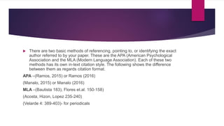  There are two basic methods of referencing, pointing to, or identifying the exact
author referred to by your paper. These are the APA (American Psychological
Association and the MLA (Modern Language Association). Each of these two
methods has its own in-text citation style. The following shows the difference
between them as regards citation format.
APA –(Ramos, 2015) or Ramos (2016)
(Manalo, 2015) or Manalo (2016)
MLA –(Bautista 183), Flores et.al. 150-158)
(Acosta, Hizon, Lopez 235-240)
(Velarde 4: 389-403)- for periodicals
 