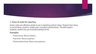 5. Tense of verbs for reporting
Active verbs are effective words to use in reporting authors’ ideas. Present their ideas
in any of these: present, simple past, or present perfect tense. The APA system,
however, prefers the use of present perfect tense.
Examples:
Present tense- Marcos explains…
Past tense- Marcos explained…
Present perfect tense- Marcos has explained…
 
