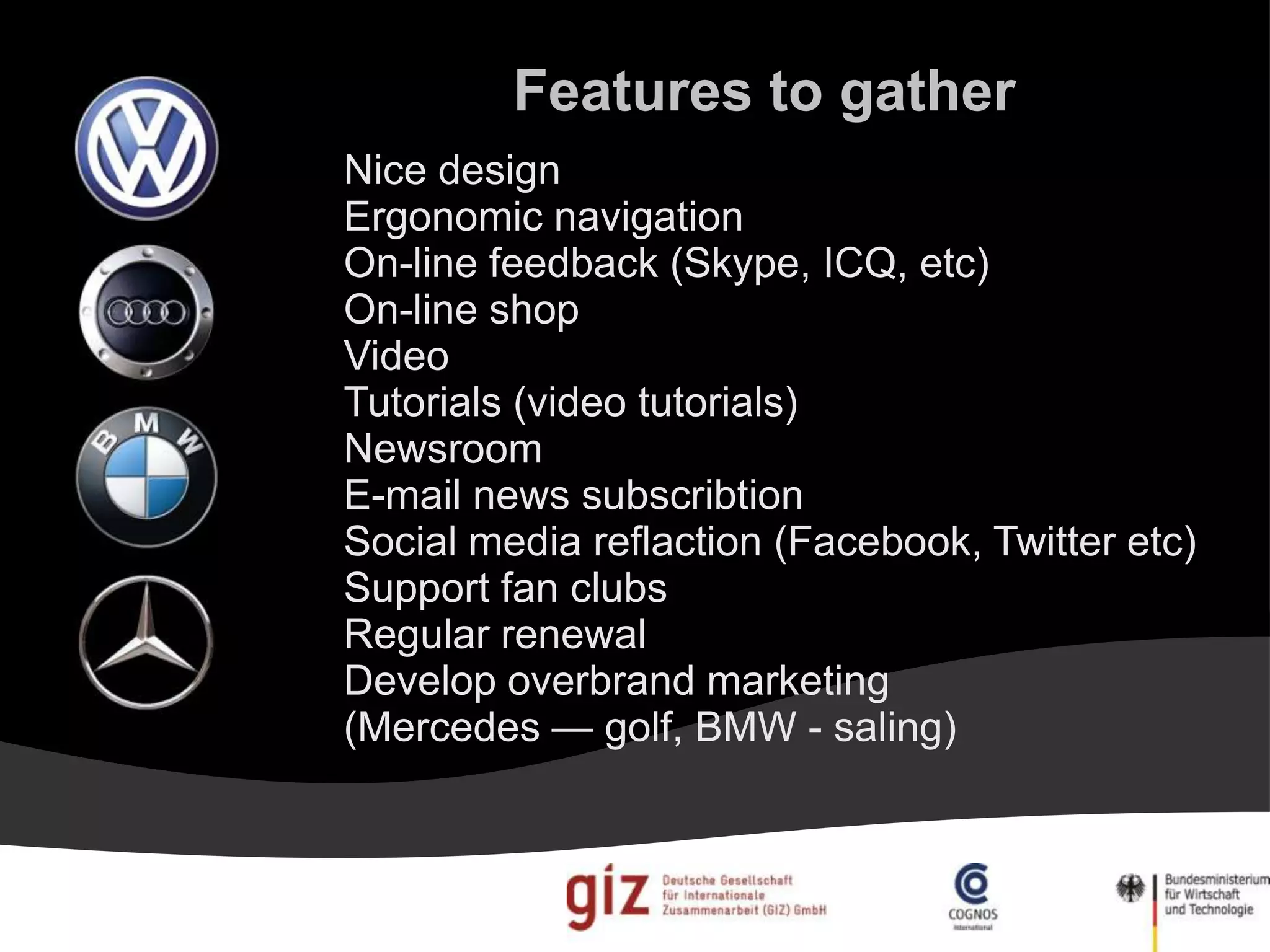 Features to gather
Nice design
Ergonomic navigation
On-line feedback (Skype, ICQ, etc)
On-line shop
Video
Tutorials (video tutorials)
Newsroom
E-mail news subscribtion
Social media reflaction (Facebook, Twitter etc)
Support fan clubs
Regular renewal
Develop overbrand marketing
(Mercedes — golf, BMW - saling)
 