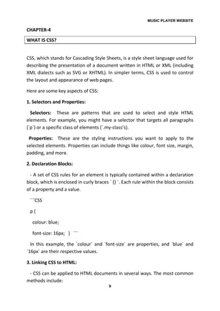 MUSIC PLAYER WEBSITE
9
CHAPTER-4
WHAT IS CSS?
CSS, which stands for Cascading Style Sheets, is a style sheet language used for
describing the presentation of a document written in HTML or XML (including
XML dialects such as SVG or XHTML). In simpler terms, CSS is used to control
the layout and appearance of web pages.
Here are some key aspects of CSS:
1. Selectors and Properties:
Selectors: These are patterns that are used to select and style HTML
elements. For example, you might have a selector that targets all paragraphs
(`p`) or a specific class of elements (`.my-class’s).
Properties: These are the styling instructions you want to apply to the
selected elements. Properties can include things like colour, font size, margin,
padding, and more.
2. Declaration Blocks:
- A set of CSS rules for an element is typically contained within a declaration
block, which is enclosed in curly braces ` {} `. Each rule within the block consists
of a property and a value.
```CSS
p {
colour: blue;
font-size: 16px; } ```
In this example, the `colour` and `font-size` are properties, and `blue` and
`16px` are their respective values.
3. Linking CSS to HTML:
- CSS can be applied to HTML documents in several ways. The most common
methods include:
 