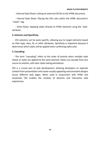 MUSIC PLAYER WEBSITE
10
- External Style Sheet: Linking an external CSS file to the HTML document.
- Internal Style Sheet: Placing the CSS rules within the HTML document's
`<style>` tag.
- Inline Styles: Applying styles directly to HTML elements using the `style`
attribute.
4. Selectors and Specificity:
- CSS selectors can be quite specific, allowing you to target elements based
on their type, class, ID, or other attributes. Specificity is important because it
determines which styles will be applied when conflicting styles exist.
5. Cascading:
- The term "cascading" refers to the order of priority when multiple style
sheets or styles are applied to the same element. Styles can cascade from one
source to another, with later styles taking precedence.
CSS is a crucial part of web development, allowing developers to separate
content from presentation and create visually appealing and consistent designs
across different web pages. When used in conjunction with HTML and
JavaScript, CSS enables the creation of dynamic and interactive web
experiences.
 