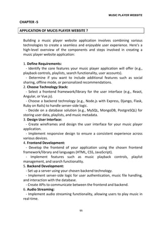 MUSIC PLAYER WEBSITE
11
CHAPTER -5
APPLICATION OF MUCIS PLAYER WEBSITE ?
Building a music player website application involves combining various
technologies to create a seamless and enjoyable user experience. Here's a
high-level overview of the components and steps involved in creating a
music player website application:
1. Define Requirements:
- Identify the core features your music player application will offer (e.g.,
playback controls, playlists, search functionality, user accounts).
- Determine if you want to include additional features such as social
sharing, offline mode, or personalized recommendations.
2. Choose Technology Stack:
- Select a frontend framework/library for the user interface (e.g., React,
Angular, or Vue.js).
- Choose a backend technology (e.g., Node.js with Express, Django, Flask,
Ruby on Rails) to handle server-side logic.
- Decide on a database solution (e.g., MySQL, MongoDB, PostgreSQL) for
storing user data, playlists, and music metadata.
3. Design User Interface:
- Create wireframes and design the user interface for your music player
application.
- Implement responsive design to ensure a consistent experience across
various devices.
4. Frontend Development:
- Develop the frontend of your application using the chosen frontend
framework/library and languages (HTML, CSS, JavaScript).
- Implement features such as music playback controls, playlist
management, and search functionality.
5. Backend Development:
- Set up a server using your chosen backend technology.
- Implement server-side logic for user authentication, music file handling,
and interaction with the database.
- Create APIs to communicate between the frontend and backend.
6. Audio Streaming:
- Implement audio streaming functionality, allowing users to play music in
real-time.
 