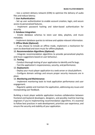 MUSIC PLAYER WEBSITE
12
- Use a content delivery network (CDN) to optimize the delivery of audio
files and reduce latency.
7. User Authentication:
- Set up user authentication to enable account creation, login, and secure
access to personalized features.
- Implement password hashing and token-based authentication for
security.
8. Database Integration:
- Create database schemas to store user data, playlists, and music
metadata.
- Implement database queries to retrieve and update relevant information.
9. Offline Mode (Optional):
- If you choose to include an offline mode, implement a mechanism for
users to download and store music for offline playback.
10. Recommendation Algorithms (Optional):
- Integrate recommendation algorithms to provide personalized playlists
and music suggestions based on user behaviour.
11. Testing:
- Conduct thorough testing of your application to identify and fix bugs.
- Test the application's responsiveness, security, and performance.
12. Deployment:
- Deploy your music player application to a web server or cloud platform.
- Configure domain settings and ensure proper security measures are in
place.
13. Monitoring and Maintenance:
- Implement monitoring tools to track application performance and user
engagement.
- Regularly update and maintain the application, addressing any issues and
incorporating user feedback.
Building a music player website application involves collaboration between
frontend and backend developers, designers, and possibly machine learning
engineers if you're implementing recommendation algorithms. It's essential
to follow best practices in web development, prioritize user experience, and
ensure the security and stability of your application.
 