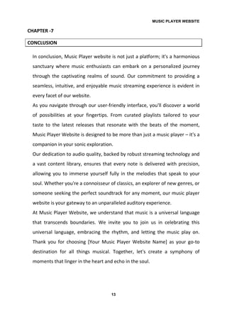 MUSIC PLAYER WEBSITE
13
CHAPTER -7
CONCLUSION
In conclusion, Music Player website is not just a platform; it's a harmonious
sanctuary where music enthusiasts can embark on a personalized journey
through the captivating realms of sound. Our commitment to providing a
seamless, intuitive, and enjoyable music streaming experience is evident in
every facet of our website.
As you navigate through our user-friendly interface, you'll discover a world
of possibilities at your fingertips. From curated playlists tailored to your
taste to the latest releases that resonate with the beats of the moment,
Music Player Website is designed to be more than just a music player – it's a
companion in your sonic exploration.
Our dedication to audio quality, backed by robust streaming technology and
a vast content library, ensures that every note is delivered with precision,
allowing you to immerse yourself fully in the melodies that speak to your
soul. Whether you're a connoisseur of classics, an explorer of new genres, or
someone seeking the perfect soundtrack for any moment, our music player
website is your gateway to an unparalleled auditory experience.
At Music Player Website, we understand that music is a universal language
that transcends boundaries. We invite you to join us in celebrating this
universal language, embracing the rhythm, and letting the music play on.
Thank you for choosing [Your Music Player Website Name] as your go-to
destination for all things musical. Together, let's create a symphony of
moments that linger in the heart and echo in the soul.
 