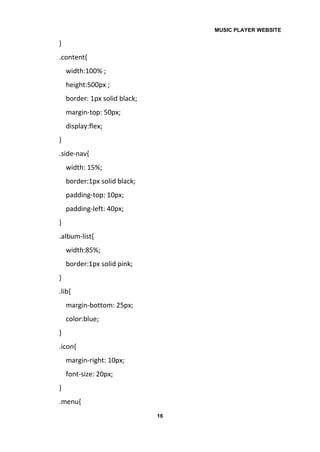 MUSIC PLAYER WEBSITE
16
}
.content{
width:100% ;
height:500px ;
border: 1px solid black;
margin-top: 50px;
display:flex;
}
.side-nav{
width: 15%;
border:1px solid black;
padding-top: 10px;
padding-left: 40px;
}
.album-list{
width:85%;
border:1px solid pink;
}
.lib{
margin-bottom: 25px;
color:blue;
}
.icon{
margin-right: 10px;
font-size: 20px;
}
.menu{
 