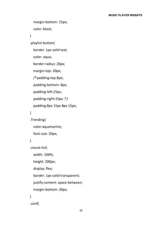 MUSIC PLAYER WEBSITE
17
margin-bottom: 15px;
color: black;
}
.playlist-button{
border: 1px solid teal;
color: aqua;
border-radius: 20px;
margin-top: 20px;
/*padding-top:8px;
padding-bottom: 8px;
padding-left:15px;
padding-right:15px ;*/
padding:8px 15px 8px 15px;
}
.Trending{
color:aquamarine;
font-size: 20px;
}
.movie-list{
width: 100%;
height: 200px;
display: flex;
border: 1px solid transparent;
justify-content: space-between;
margin-bottom: 30px;
}
.card{
 