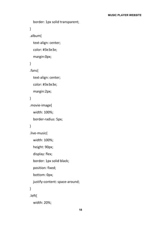 MUSIC PLAYER WEBSITE
18
border: 1px solid transparent;
}
.album{
text-align: center;
color: #3e3e3e;
margin:0px;
}
.fans{
text-align: center;
color: #3e3e3e;
margin:2px;
}
.movie-image{
width: 100%;
border-radius: 5px;
}
.live-music{
width: 100%;
height: 90px;
display: flex;
border: 1px solid black;
position: fixed;
bottom: 0px;
justify-content: space-around;
}
.left{
width: 20%;
 
