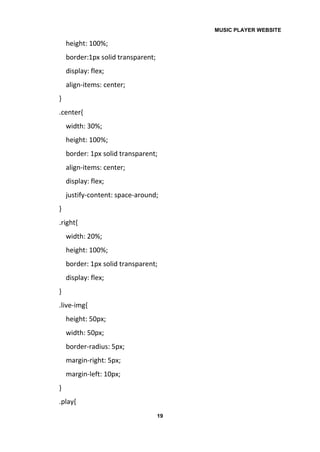 MUSIC PLAYER WEBSITE
19
height: 100%;
border:1px solid transparent;
display: flex;
align-items: center;
}
.center{
width: 30%;
height: 100%;
border: 1px solid transparent;
align-items: center;
display: flex;
justify-content: space-around;
}
.right{
width: 20%;
height: 100%;
border: 1px solid transparent;
display: flex;
}
.live-img{
height: 50px;
width: 50px;
border-radius: 5px;
margin-right: 5px;
margin-left: 10px;
}
.play{
 