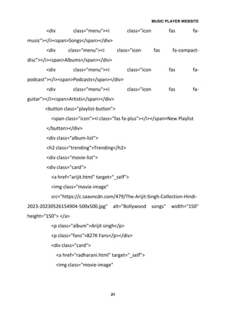 MUSIC PLAYER WEBSITE
21
<div class="menu"><i class="icon fas fa-
music"></i><span>Songs</span></div>
<div class="menu"><i class="icon fas fa-compact-
disc"></i><span>Albums</span></div>
<div class="menu"><i class="icon fas fa-
podcast"></i><span>Podcasts</span></div>
<div class="menu"><i class="icon fas fa-
guitar"></i><span>Artists</span></div>
<button class="playlist-button">
<span class="icon"><i class="fas fa-plus"></i></span>New Playlist
</button></div>
<div class="album-list">
<h2 class="trending">Trending</h2>
<div class="movie-list">
<div class="card">
<a href="arijit.html" target="_self">
<img class="movie-image"
src="https://c.saavncdn.com/479/The-Arijit-Singh-Collection-Hindi-
2023-20230526154904-500x500.jpg" alt="Bollywood songs" width="150"
height="150"> </a>
<p class="album">Arijit singh</p>
<p class="fans">827K Fans</p></div>
<div class="card">
<a href="radharani.html" target="_self">
<img class="movie-image"
 