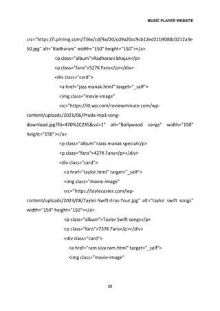 MUSIC PLAYER WEBSITE
22
src="https://i.pinimg.com/736x/cd/9a/20/cd9a20cc9cb12ed21b9088c0212a3e
50.jpg" alt="Radharani" width="150" height="150"></a>
<p class="album">Radharani bhajan</p>
<p class="fans">527K Fans</p></div>
<div class="card">
<a href="jass manak.html" target="_self">
<img class="movie-image"
src="https://i0.wp.com/reviewminute.com/wp-
content/uploads/2021/06/Prada-mp3-song-
download.jpg?fit=470%2C245&ssl=1" alt="Bollywood songs" width="150"
height="150"></a>
<p class="album">Jass manak special</p>
<p class="fans">427K Fans</p></div>
<div class="card">
<a href="taylor.html" target="_self">
<img class="movie-image"
src="https://stylecaster.com/wp-
content/uploads/2023/08/Taylor-Swift-Eras-Tour.jpg" alt="taylor swift songs"
width="150" height="150"></a>
<p class="album">Taylor Swift songs</p>
<p class="fans">737K Fans</p></div>
<div class="card">
<a href="ram siya ram.html" target="_self">
<img class="movie-image"
 