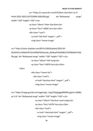MUSIC PLAYER WEBSITE
23
src="https://c.saavncdn.com/672/Ram-Siya-Ram-Lo-Fi-
Hindi-2022-20221107232040-500x500.jpg" alt="Bollywood songs"
width="150" height="150"></a>
<p class="album">Ram Siya Ram</p>
<p class="fans">500K Fans</p></div>
<div class="card">
<a href="lofi.html" target="_self">
<img class="movie-image"
src="https://static.displate.com/857x1200/displate/2023-05-
05/b5451c536b433f72e593fb87054a5aab_0b46ad744d2885235ff38d44e726d
f9a.jpg" alt="Bollywood songs" width="150" height="150"></a>
<p class="album">lofi-song</p>
<p class="fans">587K Fans</p></div>
</div>
<div class="movie-list">
<div class="card">
<a href="darshan.html" target="_self">
<img class="movie-image"
src="https://raaga.gumlet.io/raagaimg/r_img/250/gj/gjp000499.jpg?w=160&d
pr=2.6" alt="Bollywood songs" width="150" height="150"></a>
<p class="album">Darshan raval songs</p>
<p class="fans">457K Fans</p></div>
<div class="card">
<a href="shershah.html" target="_self">
<img class="movie-image"
 