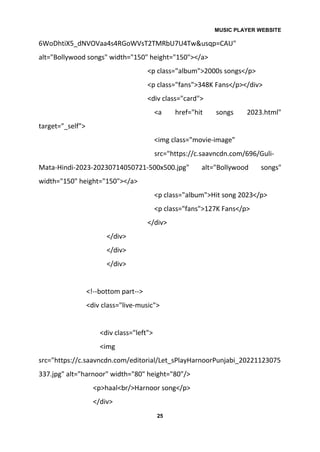 MUSIC PLAYER WEBSITE
25
6WoDhtiX5_dNVOVaa4s4RGoWVsT2TMRbU7U4Tw&usqp=CAU"
alt="Bollywood songs" width="150" height="150"></a>
<p class="album">2000s songs</p>
<p class="fans">348K Fans</p></div>
<div class="card">
<a href="hit songs 2023.html"
target="_self">
<img class="movie-image"
src="https://c.saavncdn.com/696/Guli-
Mata-Hindi-2023-20230714050721-500x500.jpg" alt="Bollywood songs"
width="150" height="150"></a>
<p class="album">Hit song 2023</p>
<p class="fans">127K Fans</p>
</div>
</div>
</div>
</div>
<!--bottom part-->
<div class="live-music">
<div class="left">
<img
src="https://c.saavncdn.com/editorial/Let_sPlayHarnoorPunjabi_20221123075
337.jpg" alt="harnoor" width="80" height="80"/>
<p>haal<br/>Harnoor song</p>
</div>
 