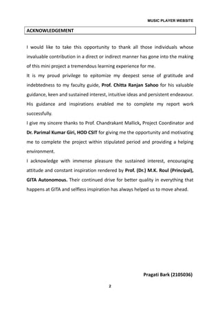 MUSIC PLAYER WEBSITE
2
ACKNOWLEDGEMENT
I would like to take this opportunity to thank all those individuals whose
invaluable contribution in a direct or indirect manner has gone into the making
of this mini project a tremendous learning experience for me.
It is my proud privilege to epitomize my deepest sense of gratitude and
indebtedness to my faculty guide, Prof. Chitta Ranjan Sahoo for his valuable
guidance, keen and sustained interest, intuitive ideas and persistent endeavour.
His guidance and inspirations enabled me to complete my report work
successfully.
I give my sincere thanks to Prof. Chandrakant Mallick, Project Coordinator and
Dr. Parimal Kumar Giri, HOD CSIT for giving me the opportunity and motivating
me to complete the project within stipulated period and providing a helping
environment.
I acknowledge with immense pleasure the sustained interest, encouraging
attitude and constant inspiration rendered by Prof. (Dr.) M.K. Roul (Principal),
GITA Autonomous. Their continued drive for better quality in everything that
happens at GITA and selfless inspiration has always helped us to move ahead.
Pragati Bark (2105036)
 