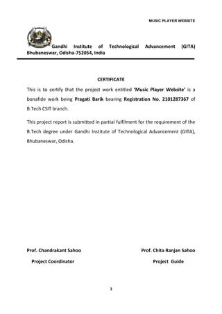 MUSIC PLAYER WEBSITE
3
Gandhi Institute of Technological Advancement (GITA)
Bhubaneswar, Odisha-752054, India
CERTIFICATE
This is to certify that the project work entitled ‘Music Player Website’ is a
bonafide work being Pragati Barik bearing Registration No. 2101287367 of
B.Tech CSIT branch.
This project report is submitted in partial fulfilment for the requirement of the
B.Tech degree under Gandhi Institute of Technological Advancement (GITA),
Bhubaneswar, Odisha.
Prof. Chandrakant Sahoo Prof. Chita Ranjan Sahoo
Project Coordinator Project Guide
 