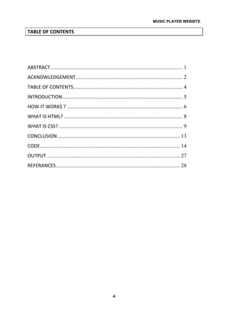 MUSIC PLAYER WEBSITE
4
TABLE OF CONTENTS
ABSTRACT................................................................................................... 1
ACKNOWLEDGEMENT................................................................................ 2
TABLE OF CONTENTS.................................................................................. 4
INTRODUCTION.......................................................................................... 5
HOW IT WORKS ? ....................................................................................... 6
WHAT IS HTML? ......................................................................................... 8
WHAT IS CSS?............................................................................................. 9
CONCLUSION............................................................................................ 13
CODE......................................................................................................... 14
OUTPUT.................................................................................................... 27
REFERANCES............................................................................................. 28
 